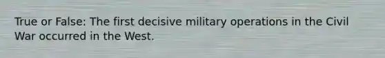 True or False: The first decisive military operations in the Civil War occurred in the West.
