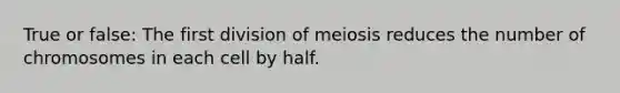 True or false: The first division of meiosis reduces the number of chromosomes in each cell by half.