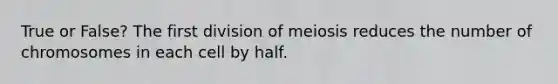 True or False? The first division of meiosis reduces the number of chromosomes in each cell by half.