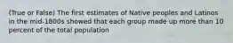 (True or False) The first estimates of Native peoples and Latinos in the mid-1800s showed that each group made up more than 10 percent of the total population