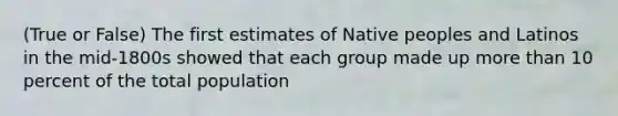 (True or False) The first estimates of Native peoples and Latinos in the mid-1800s showed that each group made up more than 10 percent of the total population