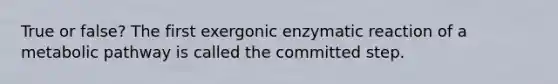 True or false? The first exergonic enzymatic reaction of a metabolic pathway is called the committed step.