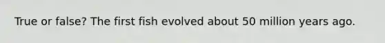 True or false? The first fish evolved about 50 million years ago.