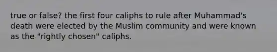 true or false? the first four caliphs to rule after Muhammad's death were elected by the Muslim community and were known as the "rightly chosen" caliphs.