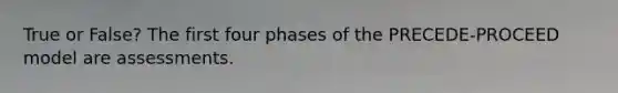 True or False? The first four phases of the PRECEDE-PROCEED model are assessments.