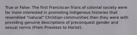 True or False: The first Franciscan friars of colonial society were far more interested in promoting indigenous histories that resembled "natural" Christian communities then they were with providing genuine descriptions of preconquest gender and sexual norms (From Priestess to Harlot).