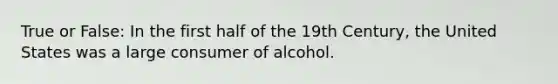 True or False: In the first half of the 19th Century, the United States was a large consumer of alcohol.