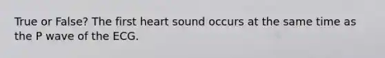 True or False? The first heart sound occurs at the same time as the P wave of the ECG.