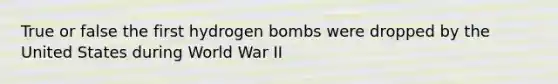 True or false the first hydrogen bombs were dropped by the United States during World War II