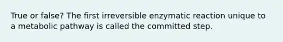 True or false? The first irreversible enzymatic reaction unique to a metabolic pathway is called the committed step.