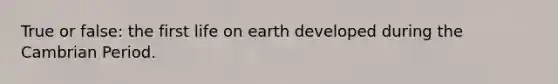 True or false: the first life on earth developed during the Cambrian Period.