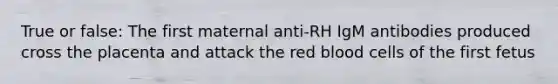 True or false: The first maternal anti-RH IgM antibodies produced cross the placenta and attack the red blood cells of the first fetus