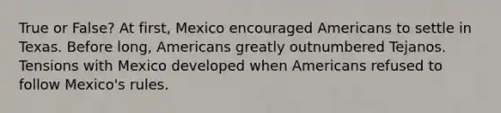 True or False? At first, Mexico encouraged Americans to settle in Texas. Before long, Americans greatly outnumbered Tejanos. Tensions with Mexico developed when Americans refused to follow Mexico's rules.