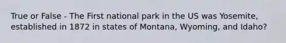 True or False - The First national park in the US was Yosemite, established in 1872 in states of Montana, Wyoming, and Idaho?