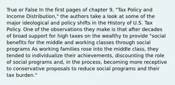 True or False In the first pages of chapter 9, "Tax Policy and Income Distribution," the authors take a look at some of the major ideological and policy shifts in the History of U.S. Tax Policy. One of the observations they make is that after decades of broad support for high taxes on the wealthy to provide "social benefits for the middle and working classes through social programs As working families rose into the middle class, they tended to individualize their achievements, discounting the role of social programs and, in the process, becoming more receptive to conservative proposals to reduce social programs and their tax burden."