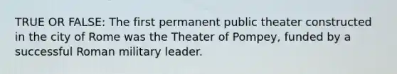 TRUE OR FALSE: The first permanent public theater constructed in the city of Rome was the Theater of Pompey, funded by a successful Roman military leader.