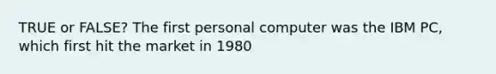 TRUE or FALSE? The first personal computer was the IBM PC, which first hit the market in 1980