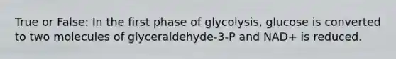 True or False: In the first phase of glycolysis, glucose is converted to two molecules of glyceraldehyde-3-P and NAD+ is reduced.