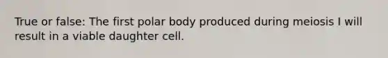 True or false: The first polar body produced during meiosis I will result in a viable daughter cell.