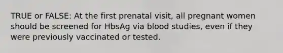 TRUE or FALSE: At the first prenatal visit, all pregnant women should be screened for HbsAg via blood studies, even if they were previously vaccinated or tested.