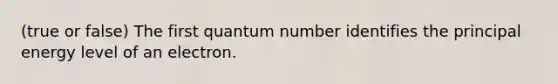 (true or false) The first quantum number identifies the principal energy level of an electron.