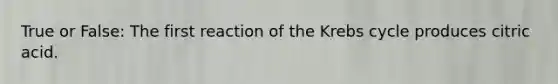 True or False: The first reaction of the Krebs cycle produces citric acid.