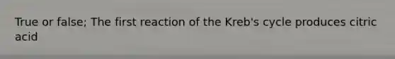 True or false; The first reaction of the Kreb's cycle produces citric acid