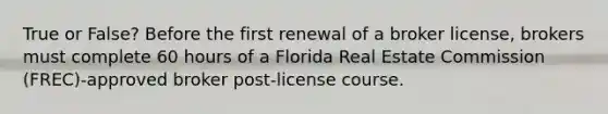 True or False? Before the first renewal of a broker license, brokers must complete 60 hours of a Florida Real Estate Commission (FREC)-approved broker post-license course.