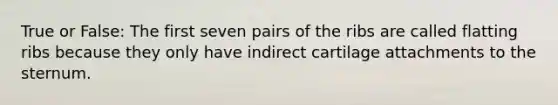 True or False: The first seven pairs of the ribs are called flatting ribs because they only have indirect cartilage attachments to the sternum.