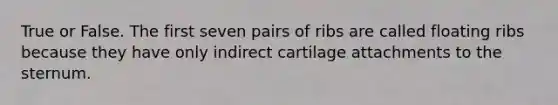 True or False. The first seven pairs of ribs are called floating ribs because they have only indirect cartilage attachments to the sternum.