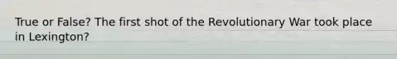 True or False? The first shot of the Revolutionary War took place in Lexington?