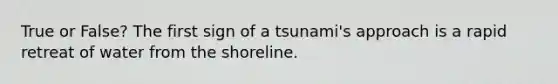 True or False? The first sign of a tsunami's approach is a rapid retreat of water from the shoreline.