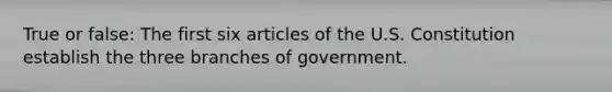 True or false: The first six articles of the U.S. Constitution establish the three branches of government.