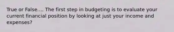 True or False.... The first step in budgeting is to evaluate your current financial position by looking at just your income and expenses?