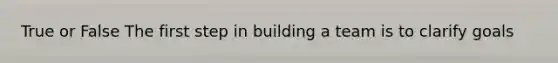 True or False The first step in building a team is to clarify goals