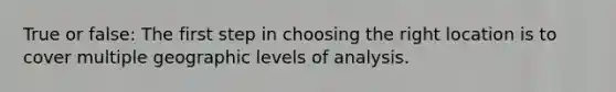 True or false: The first step in choosing the right location is to cover multiple geographic levels of analysis.