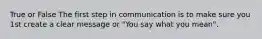 True or False The first step in communication is to make sure you 1st create a clear message or "You say what you mean".