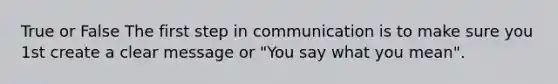 True or False The first step in communication is to make sure you 1st create a clear message or "You say what you mean".