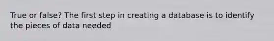 True or false? The first step in creating a database is to identify the pieces of data needed