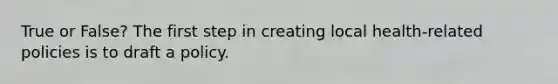 True or False? The first step in creating local health-related policies is to draft a policy.