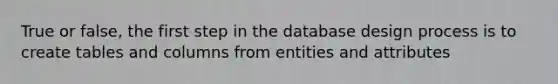 True or false, the first step in the database design process is to create tables and columns from entities and attributes