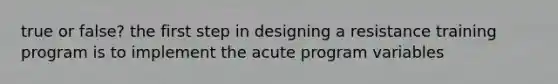 true or false? the first step in designing a resistance training program is to implement the acute program variables