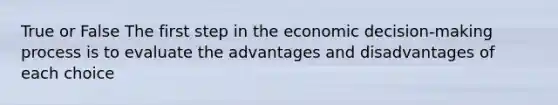 True or False The first step in the economic decision-making process is to evaluate the advantages and disadvantages of each choice