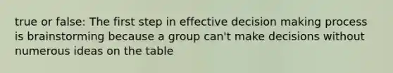 true or false: The first step in effective decision making process is brainstorming because a group can't make decisions without numerous ideas on the table