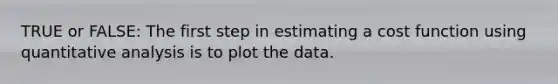 TRUE or FALSE: The first step in estimating a cost function using quantitative analysis is to plot the data.