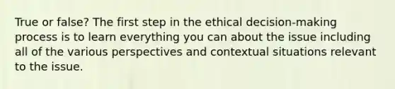 True or false? The first step in the ethical decision-making process is to learn everything you can about the issue including all of the various perspectives and contextual situations relevant to the issue.