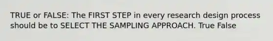 TRUE or FALSE: The FIRST STEP in every research design process should be to SELECT THE SAMPLING APPROACH. True False