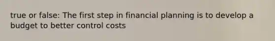 true or false: The first step in financial planning is to develop a budget to better control costs