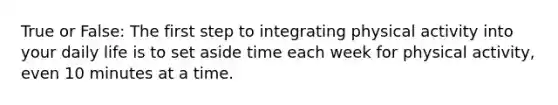 True or False: The first step to integrating physical activity into your daily life is to set aside time each week for physical activity, even 10 minutes at a time.