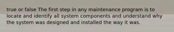 true or false The first step in any maintenance program is to locate and identify all system components and understand why the system was designed and installed the way it was.